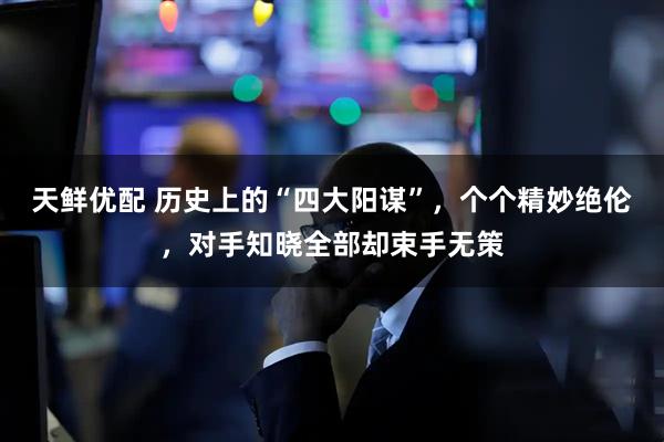 天鲜优配 历史上的“四大阳谋”，个个精妙绝伦，对手知晓全部却束手无策