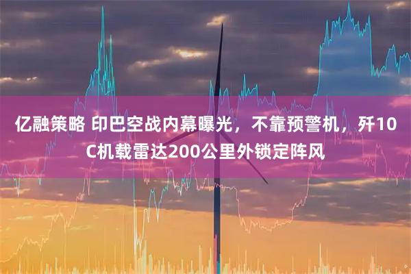 亿融策略 印巴空战内幕曝光，不靠预警机，歼10C机载雷达200公里外锁定阵风