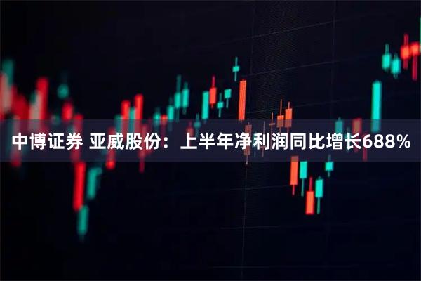 中博证券 亚威股份：上半年净利润同比增长688%