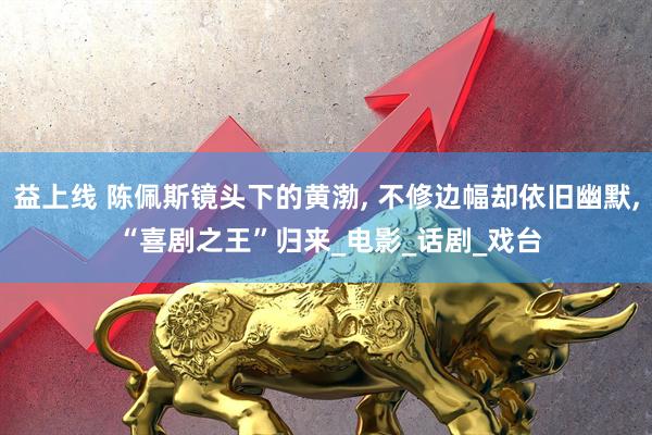 益上线 陈佩斯镜头下的黄渤, 不修边幅却依旧幽默, “喜剧之王”归来_电影_话剧_戏台